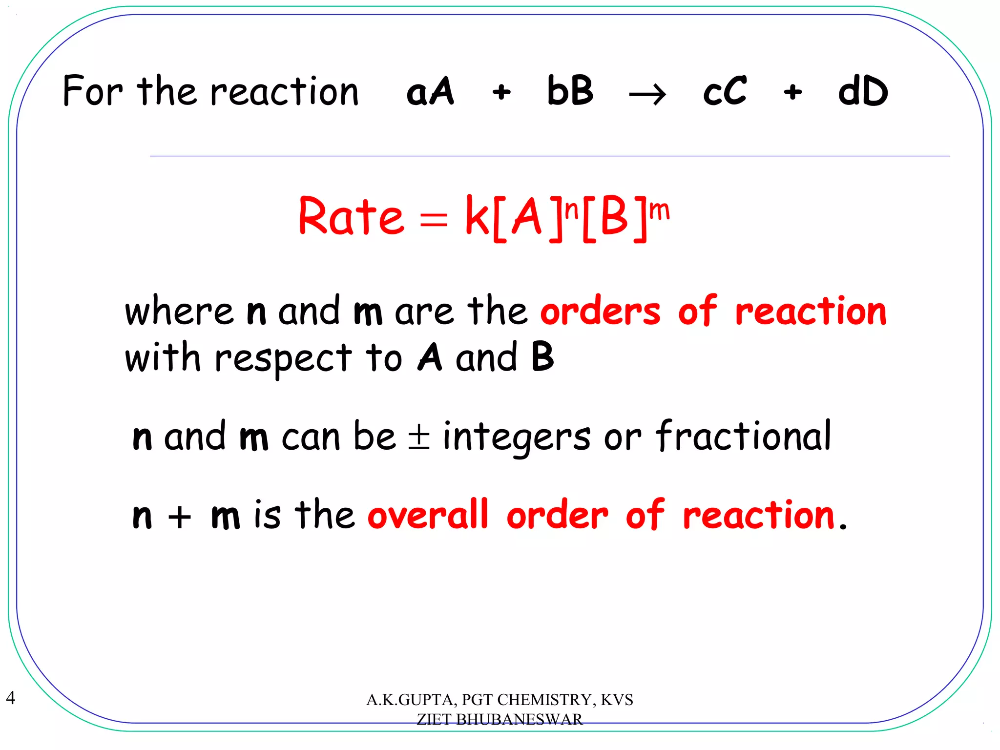 4
For the reaction aA + bB → cC + dD
Rate = k[A]n
[B]m
where n and m are the orders of reaction
with respect to A and B
n and m can be ± integers or fractional
n + m is the overall order of reaction.
A.K.GUPTA, PGT CHEMISTRY, KVS
ZIET BHUBANESWAR
 