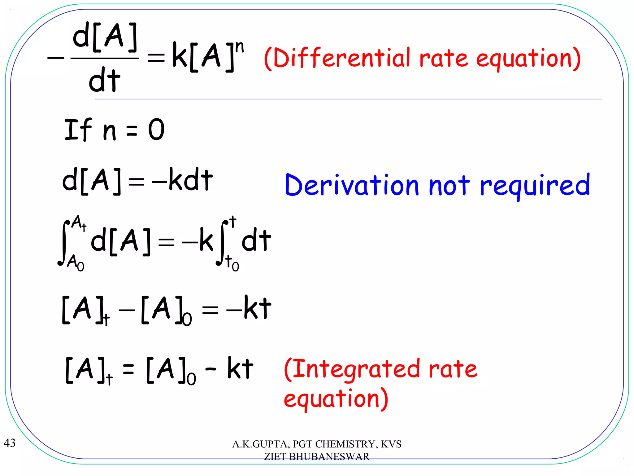 43
n
k[A]
dt
d[A]
=− (Differential rate equation)
kdtd[A] −=
∫ ∫−=
t
0 0
A
A
t
t
dtkd[A]
kt[A][A] 0t −=−
[A]t = [A]0 – kt (Integrated rate
equation)
If n = 0
Derivation not required
A.K.GUPTA, PGT CHEMISTRY, KVS
ZIET BHUBANESWAR
 