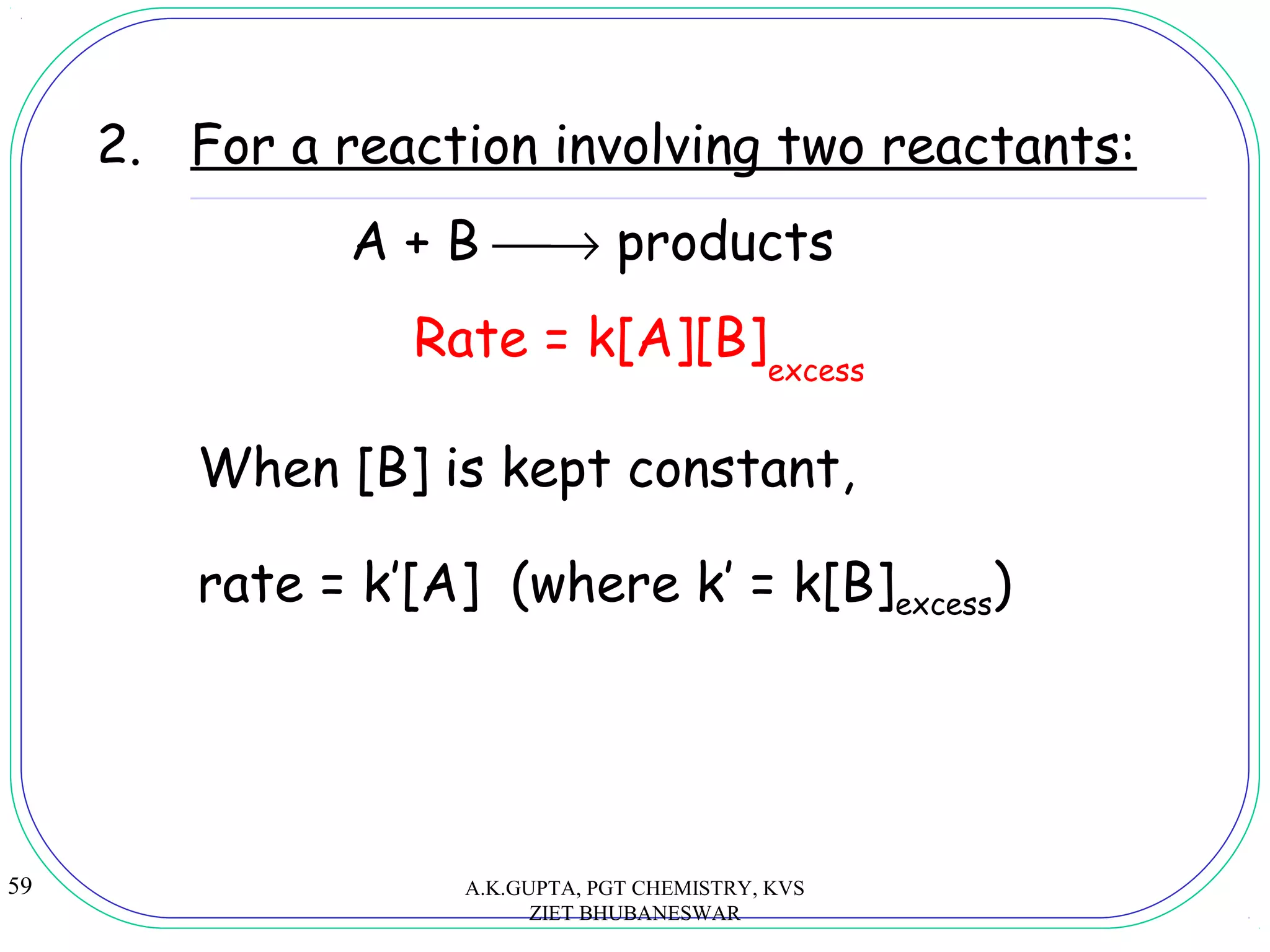 59
2. For a reaction involving two reactants:
A + B → products
Rate = k[A][B]
When [B] is kept constant,
excess
rate = k’[A] (where k’ = k[B]excess)
A.K.GUPTA, PGT CHEMISTRY, KVS
ZIET BHUBANESWAR
 