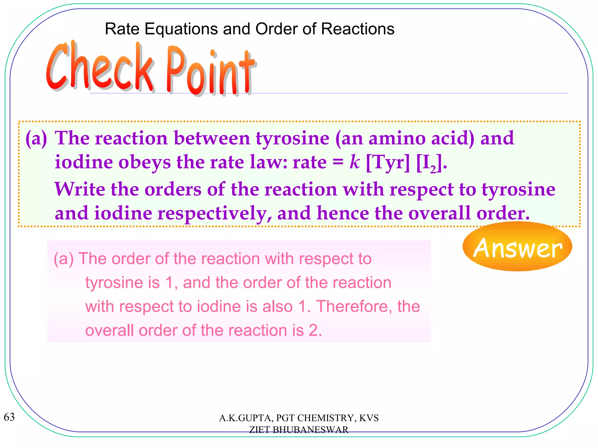 63
Rate Equations and Order of Reactions
(a) The reaction between tyrosine (an amino acid) and
iodine obeys the rate law: rate = k [Tyr] [I2].
Write the orders of the reaction with respect to tyrosine
and iodine respectively, and hence the overall order.
Answer(a) The order of the reaction with respect to
tyrosine is 1, and the order of the reaction
with respect to iodine is also 1. Therefore, the
overall order of the reaction is 2.
A.K.GUPTA, PGT CHEMISTRY, KVS
ZIET BHUBANESWAR
 