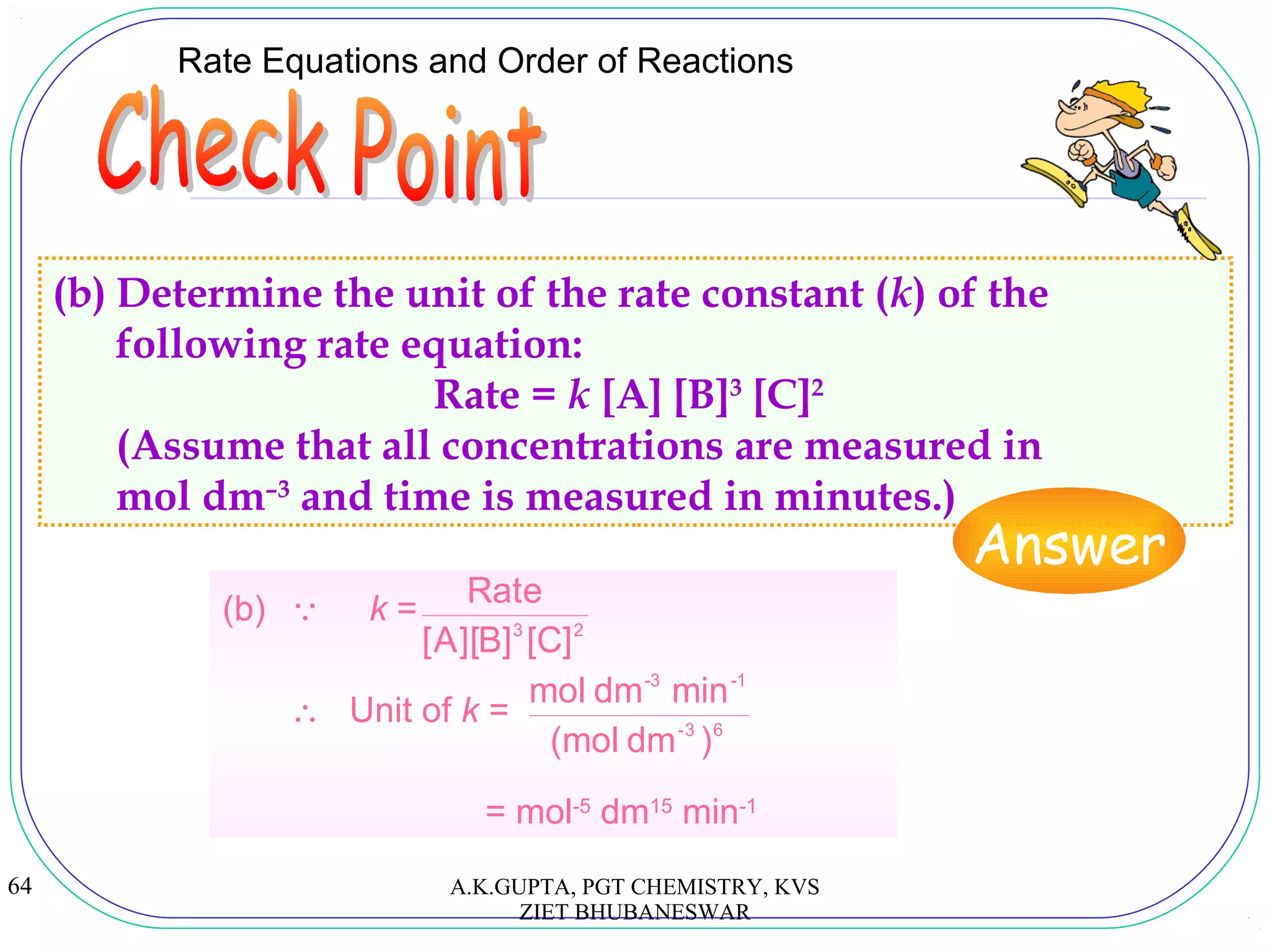 64
Rate Equations and Order of Reactions
(b) Determine the unit of the rate constant (k) of the
following rate equation:
Rate = k [A] [B]3
[C]2
(Assume that all concentrations are measured in
mol dm–3
and time is measured in minutes.)
Answer
(b)  k =
∴ Unit of k =
= mol-5
dm15
min-1
23
]C[]B][A[
Rate
63-
-1-3
)dm(mol
mindmmol
A.K.GUPTA, PGT CHEMISTRY, KVS
ZIET BHUBANESWAR
 