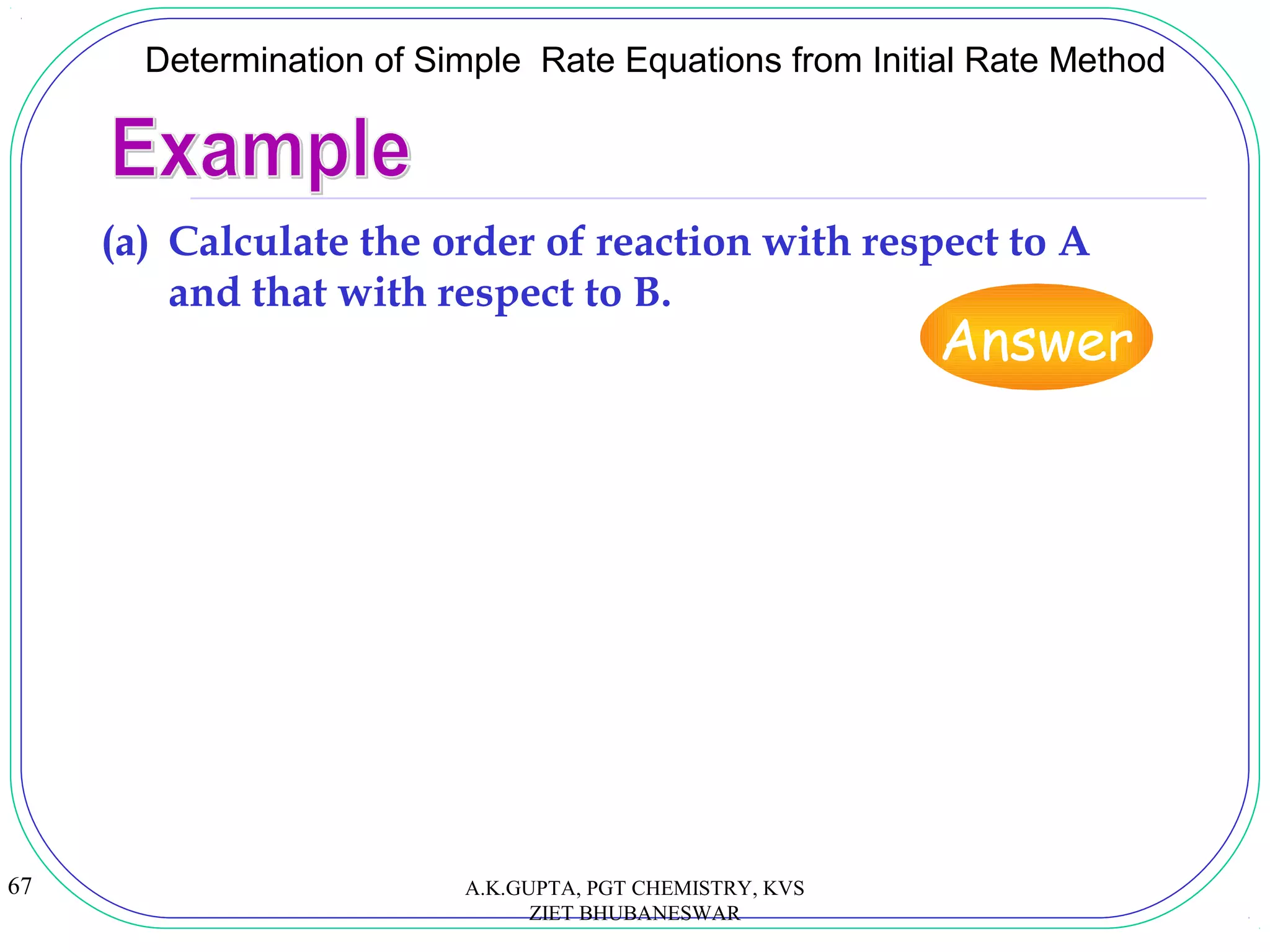 67
Determination of Simple Rate Equations from Initial Rate Method
(a) Calculate the order of reaction with respect to A
and that with respect to B.
Answer
A.K.GUPTA, PGT CHEMISTRY, KVS
ZIET BHUBANESWAR
 