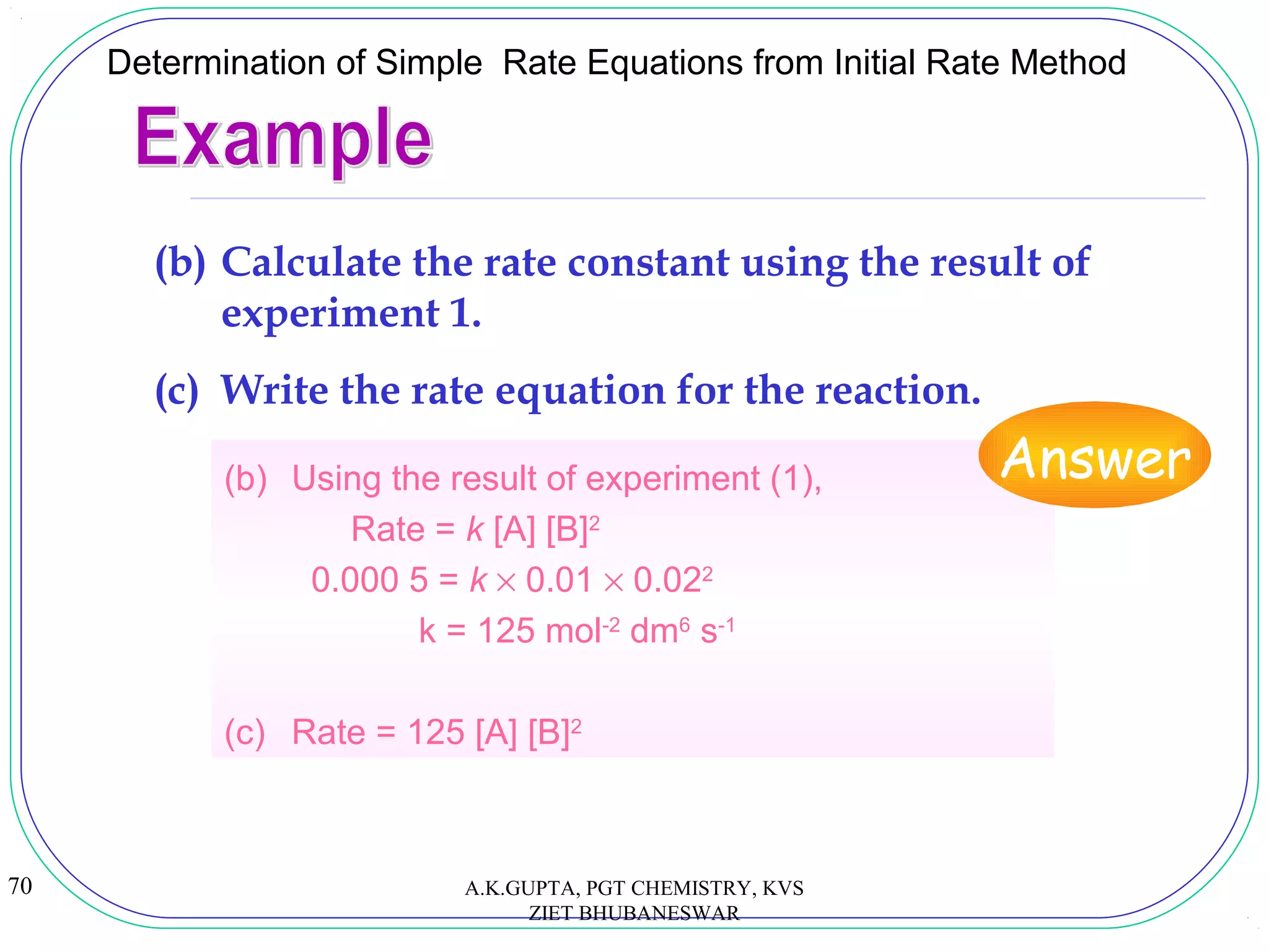 70
Determination of Simple Rate Equations from Initial Rate Method
(b) Using the result of experiment (1),
Rate = k [A] [B]2
0.000 5 = k × 0.01 × 0.022
k = 125 mol-2
dm6
s-1
(c) Rate = 125 [A] [B]2
(b) Calculate the rate constant using the result of
experiment 1.
(c) Write the rate equation for the reaction.
Answer
A.K.GUPTA, PGT CHEMISTRY, KVS
ZIET BHUBANESWAR
 