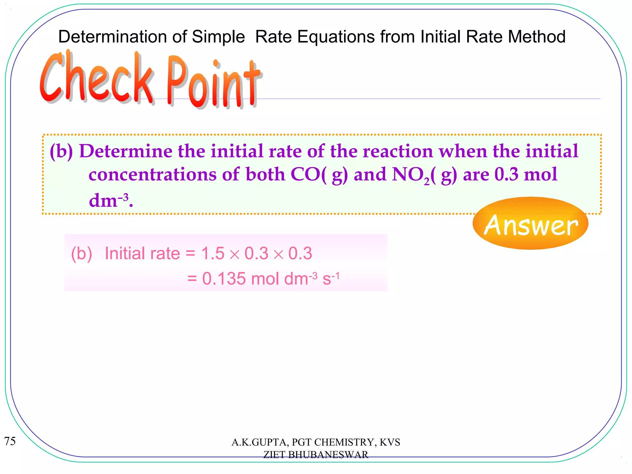 75
Determination of Simple Rate Equations from Initial Rate Method
(b) Determine the initial rate of the reaction when the initial
concentrations of both CO( g) and NO2( g) are 0.3 mol
dm–3
.
Answer
(b) Initial rate = 1.5 × 0.3 × 0.3
= 0.135 mol dm-3
s-1
A.K.GUPTA, PGT CHEMISTRY, KVS
ZIET BHUBANESWAR
 