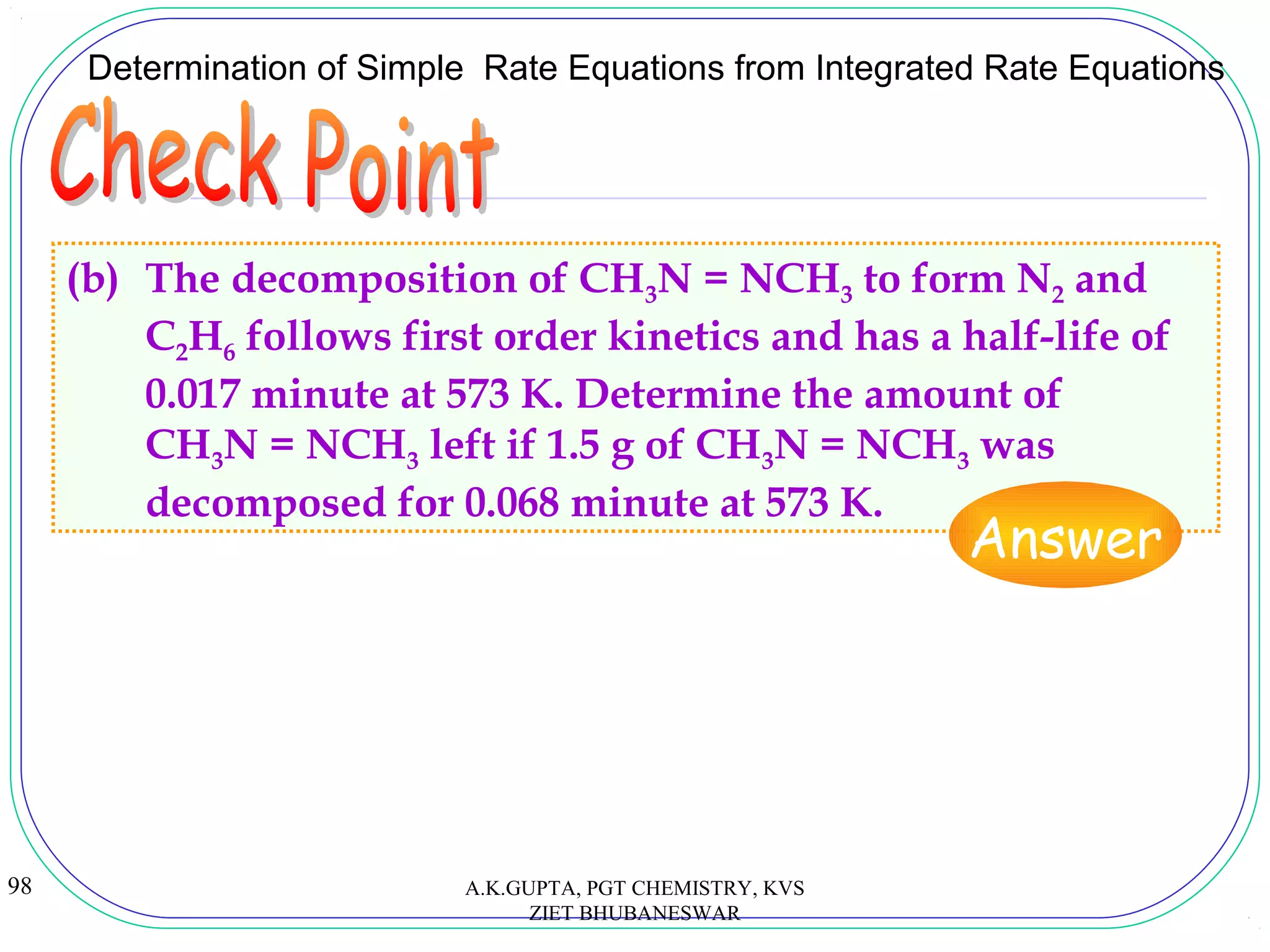98
(b) The decomposition of CH3N = NCH3 to form N2 and
C2H6 follows first order kinetics and has a half-life of
0.017 minute at 573 K. Determine the amount of
CH3N = NCH3 left if 1.5 g of CH3N = NCH3 was
decomposed for 0.068 minute at 573 K.
Determination of Simple Rate Equations from Integrated Rate Equations
Answer
A.K.GUPTA, PGT CHEMISTRY, KVS
ZIET BHUBANESWAR
 