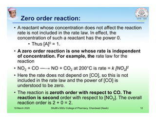 Zero order reaction:Zero order reaction:
• A reactant whose concentration does not affect the reaction
rate is not included in the rate law. In effect, the
concentration of such a reactant has the power 0.
• Thus [A]0 = 1.
• A zero order reaction is one whose rate is independent
of concentration. For example, the rate law for the
reaction
• NO2 + CO ⎯⎯→ NO + CO2 at 200°C is rate = k [NO2]2
• Here the rate does not depend on [CO], so this is not
included in the rate law and the power of [CO] is
understood to be zero.
• The reaction is zeroth order with respect to CO. The
reaction is second order with respect to [NO2]. The overall
reaction order is 2 + 0 = 2.
18 March 2020 SNJB's SSDJ College of Pharmacy, Chandwad (Nasik) 12
 