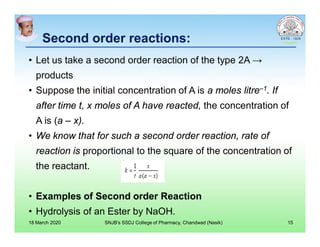 Second order reactions:Second order reactions:
• Let us take a second order reaction of the type 2A →
products
• Suppose the initial concentration of A is a moles litre–1. If
after time t, x moles of A have reacted, the concentration of
A is (a – x).
• We know that for such a second order reaction, rate of
reaction is proportional to the square of the concentration of
the reactant.
• Examples of Second order Reaction
• Hydrolysis of an Ester by NaOH.
18 March 2020 SNJB's SSDJ College of Pharmacy, Chandwad (Nasik) 15
 
