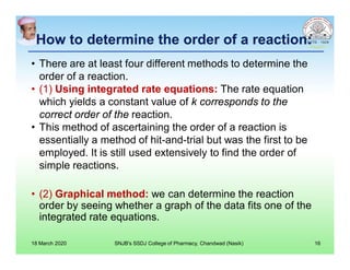 How to determine the order of a reaction:How to determine the order of a reaction:
• There are at least four different methods to determine the
order of a reaction.
• (1) Using integrated rate equations: The rate equation
which yields a constant value of k corresponds to the
correct order of the reaction.
• This method of ascertaining the order of a reaction is
essentially a method of hit-and-trial but was the first to be
employed. It is still used extensively to find the order of
simple reactions.
• (2) Graphical method: we can determine the reaction
order by seeing whether a graph of the data fits one of the
integrated rate equations.
18 March 2020 SNJB's SSDJ College of Pharmacy, Chandwad (Nasik) 16
 