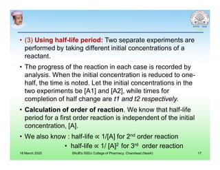 • (3) Using half-life period: Two separate experiments are
performed by taking different initial concentrations of a
reactant.
• The progress of the reaction in each case is recorded by
analysis. When the initial concentration is reduced to one-
half, the time is noted. Let the initial concentrations in the
two experiments be [A1] and [A2], while times for
completion of half change are t1 and t2 respectively.
• Calculation of order of reaction. We know that half-life
period for a first order reaction is independent of the initial
concentration, [A].
• We also know : half-life ∝ 1/[A] for 2nd order reaction
• half-life ∝ 1/ [A]2 for 3rd order reaction
18 March 2020 SNJB's SSDJ College of Pharmacy, Chandwad (Nasik) 17
 
