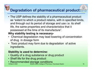 Degradation of pharmaceutical product:
• The USP defines the stability of a pharmaceutical product
as “extent to which a product retains, with in specified limits,
and through out its period of storage and use i.e. its shelf
life, the same properties and characteristics that it
possessed at the time of its manufacture”.
Why stability testing is necessary-
• Chemical degradation may lead lowering of concentration
of drug in dosage form
• Toxic product may form due to degradation of active
ingredients.
Stability is used to determine:
• Quality of a drug substance or drug product
• Shelf life for the drug product
• Recommended storage conditions
18 March 2020 SNJB's SSDJ College of Pharmacy, Chandwad (Nasik) 19
 