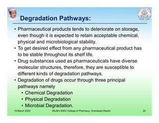 Degradation Pathways:
• Pharmaceutical products tends to deteriorate on storage,
even though it is expected to retain acceptable chemical,
physical and microbiological stability.
• To get desired effect from any pharmaceutical product has
to be stable throughout its shelf life.
• Drug substances used as pharmaceuticals have diverse
molecular structures, therefore, they are susceptible to
different kinds of degradation pathways.
• Degradation of drugs occur through three principal
pathways namely
• Chemical Degradation
• Physical Degradation
• Microbial Degradation.
18 March 2020 SNJB's SSDJ College of Pharmacy, Chandwad (Nasik) 20
 