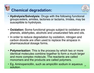 Chemical degradation:
• Hydrolysis/Solvolysis: Drugs with the following functional
groups:esters, amides, lactones or lactams, Imides, may be
susceptible to hydrolysis.
• Oxidation: Some functional groups subject to oxidation are
phenols, aldehydes, alcohols and unsaturated fats and oils.
• In order to reduce degradation by oxidation, nitrogen and
carbon dioxide are often used to replace the airspace in
pharmaceutical dosage forms.
• Polymerization: This is the process by which two or more
identical molecules combine together to form a much larger
and more complex molecule. The reactants are called
monomers and the products are called polymers.
• Eg. Aminopenicillin, such as ampicillin sodium in aqueous
solution.
21
 