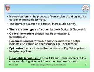 • Isomerisation: is the process of conversion of a drug into its
optical or geometric isomers.
• The isomers are often of different therapeutic activity.
• There are two types of isomerization- Optical & Geometric
• Optical isomerism divided into Racemization &
epimerization.
• Racemization is a reversible conversion between optical
isomers also known as enantiomers. Eg. Thalidomide.
• Epimerization is a irreversible conversion. Eg. Tetracyclines
to epitetracycline.
• Geometric isomerism: Forms CIS and Trans isomers of the
compounds. E.g.vitamin A forms the cis–trans isomers.
18 March 2020 SNJB's SSDJ College of Pharmacy, Chandwad (Nasik) 22
 