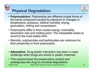 Physical Degradation:
• Polymorphism: Polymorphs are different crystal forms of
the same compound caused by exposure to changes in
temperature, pressure, relative humidity, drying,
granulation, milling and compression.
• Polymorphs differ in their crystal energy, insolubility,
dissolution rate and melting point. The metastable seeks to
revert to the most stable form.
• Steroids, sulphamides and barbiturates are notorious for
their propensity to form polymorphs.
• Adsorption: Drug-plastic interaction has been a major
challenge when drugs are stored in plastic materials.
• This compromises the preservative content and
predisposes the drug to microbial degradation.
18 March 2020 SNJB's SSDJ College of Pharmacy, Chandwad (Nasik) 24
 