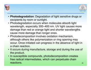 • Photodegradation: Degradation of light sensitive drugs or
excipients by room or sunlight.
• Photodegradation occurs when molecules absorb light
wavelength, especially 300–400 nm. UV light causes more
damage than red or orange light and shorter wavelengths
cause more damage than longer ones.
• Photodecomposition involves oxidation mechanism,
although others like polymerization or ring opening may
occur. Once initiated can progress in the absence of light in
a chain reaction.
• It occurs during manufacture, storage and during the use of
the product.
• In susceptible compounds, photodecomposition creates
free radical intermediates, which can perpetuate chain
reactions. 26
 