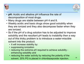 • pH: Acidic and alkaline pH influence the rate of
decomposition of most drugs.
• Many drugs are stable between pH 4 and 8.
• Weekly acidic and basic drugs show good solubility when
they are ionized and they also decompose faster when they
are ionized.
• So if the pH of a drug solution has to be adjusted to improve
solubility and the resultant pH leads to instability then a way
out of this tricky problem is to introduce a water-miscible
solvent into the product.
• It will increase stability by:
• suppressing ionization
• reducing the extreme pH required to achieve solubility -
enhancing solubility and
• reducing the water activity by reducing the polarity of the
solvent. 20% PG is placed in chlordiazepoxide injection. 28
 