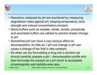 • Reactions catalyzed by pH are monitored by measuring
degradation rates against pH, keeping temperature, ionic
strength and solvent concentration constant.
• Some buffers such as acetate, citrate, lactate, phosphate
and ascorbate buffers are utilized to prevent drastic change
in pH.
• Sometimes pH can have a very serious effect on
decomposition. As little as 1 pH unit change in pH can
cause a change of ten fold in rate constant.
• So when we are formulating a drug into a solution we
should carefully prepare a pH – decomposition profile and
then formulate the solution at a pH which is acceptable
physiologically and stability-wise also.
18 March 2020 SNJB's SSDJ College of Pharmacy, Chandwad (Nasik) 29
 