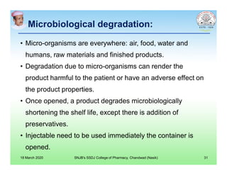 Microbiological degradation:
• Micro-organisms are everywhere: air, food, water and
humans, raw materials and finished products.
• Degradation due to micro-organisms can render the
product harmful to the patient or have an adverse effect on
the product properties.
• Once opened, a product degrades microbiologically
shortening the shelf life, except there is addition of
preservatives.
• Injectable need to be used immediately the container is
opened.
18 March 2020 SNJB's SSDJ College of Pharmacy, Chandwad (Nasik) 31
 