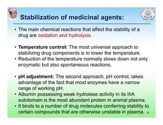 Stabilization of medicinal agents:Stabilization of medicinal agents:
• The main chemical reactions that affect the stability of a
drug are oxidation and hydrolysis.
• Temperature control: The most universal approach to
stabilizing drug components is to lower the temperature.
• Reduction of the temperature normally slows down not only
enzymatic but also spontaneous reactions.
• pH adjustment: The second approach, pH control, takes
advantage of the fact that most enzymes have a narrow
range of working pH.
• Albumin possessing weak hydrolase activity in its IIIA
subdomain is the most abundant protein in animal plasma.
• It binds to a number of drug molecules conferring stability to
certain compounds that are otherwise unstable in plasma. 33
 