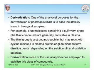 • Derivatization: One of the analytical purposes for the
derivatization of pharmaceuticals is to ease the stability
issue in biological samples.
• For example, drug molecules containing a sulfhydryl group
(the thiol compound) are generally not stable in plasma.
• The thiol group is a strong nucleophile that may react with
cystine residues in plasma protein or glutathione to form
disulfide bonds, depending on the solution pH and oxidation
potential.
• Derivatization is one of the useful approaches employed to
stabilize this class of compounds.
18 March 2020 SNJB's SSDJ College of Pharmacy, Chandwad (Nasik) 34
 