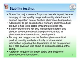 Stability testing:Stability testing:
• One of the major reasons for product recalls in past decade
is supply of poor quality drugs and stability data does not
support expiration date of finished pharmaceutical product.
• Additionally to get desired effect from any pharmaceutical
product is has to be stable throughout its shelf life.
• Stability studies are not only indispensible part of any
product development but it also play crucial role in
pharmaceutical research and development.
• For any new drug product or finished pharmaceutical
product, stability analysis not only provides useful
information regarding the degradation of the drug product,
but it also gives an idea about an expiration dating of the
same.
• Alteration in quality will affect safety and efficacy of
pharmaceutical formulation. 35
 