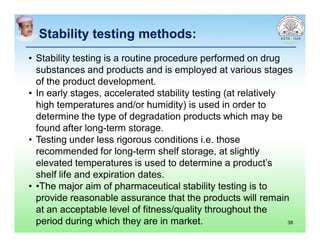 Stability testing methods:Stability testing methods:
• Stability testing is a routine procedure performed on drug
substances and products and is employed at various stages
of the product development.
• In early stages, accelerated stability testing (at relatively
high temperatures and/or humidity) is used in order to
determine the type of degradation products which may be
found after long-term storage.
• Testing under less rigorous conditions i.e. those
recommended for long-term shelf storage, at slightly
elevated temperatures is used to determine a product’s
shelf life and expiration dates.
• •The major aim of pharmaceutical stability testing is to
provide reasonable assurance that the products will remain
at an acceptable level of fitness/quality throughout the
period during which they are in market. 38
 
