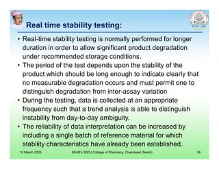Real time stability testing:
• Real-time stability testing is normally performed for longer
duration in order to allow significant product degradation
under recommended storage conditions.
• The period of the test depends upon the stability of the
product which should be long enough to indicate clearly that
no measurable degradation occurs and must permit one to
distinguish degradation from inter-assay variation
• During the testing, data is collected at an appropriate
frequency such that a trend analysis is able to distinguish
instability from day-to-day ambiguity.
• The reliability of data interpretation can be increased by
including a single batch of reference material for which
stability characteristics have already been established.
18 March 2020 SNJB's SSDJ College of Pharmacy, Chandwad (Nasik) 39
 