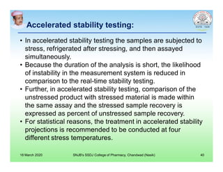 Accelerated stability testing:
• In accelerated stability testing the samples are subjected to
stress, refrigerated after stressing, and then assayed
simultaneously.
• Because the duration of the analysis is short, the likelihood
of instability in the measurement system is reduced in
comparison to the real-time stability testing.
• Further, in accelerated stability testing, comparison of the
unstressed product with stressed material is made within
the same assay and the stressed sample recovery is
expressed as percent of unstressed sample recovery.
• For statistical reasons, the treatment in accelerated stability
projections is recommended to be conducted at four
different stress temperatures.
18 March 2020 SNJB's SSDJ College of Pharmacy, Chandwad (Nasik) 40
 