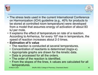 • The stress tests used in the current International Conference
on Harmonization (ICH) guideline (e.g., 40% for products to
be stored at controlled room temperature) were developed
from a model that assumes energy of activation of about 83
kJ per mole.
• It explains the effect of temperature on rate of a reaction.
According to Arrhenius, for every 10º rise in temperature, the
speed of reaction increases about 2-3 times.
• Estimation of k value
• The reaction is conducted at several temperatures.
• Concentration of reactants is determined (log(a-x).
• Appropriate graphs are drawn for the kinetic data.
• Data is processed for all the orders.
• The order of the reaction is identified.
• From the slopes of the lines, k values are calculated for all
temperatures.
18 March 2020 SNJB's SSDJ College of Pharmacy, Chandwad (Nasik) 42
 