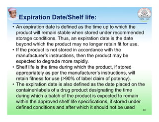 Expiration Date/Shelf life:
• An expiration date is defined as the time up to which the
product will remain stable when stored under recommended
storage conditions. Thus, an expiration date is the date
beyond which the product may no longer retain fit for use.
• If the product is not stored in accordance with the
manufacturer’s instructions, then the product may be
expected to degrade more rapidly.
• Shelf life is the time during which the product, if stored
appropriately as per the manufacturer’s instructions, will
retain fitness for use (>90% of label claim of potency).
• The expiration date is also defined as the date placed on the
container/labels of a drug product designating the time
during which a batch of the product is expected to remain
within the approved shelf life specifications, if stored under
defined conditions and after which it should not be used 44
 