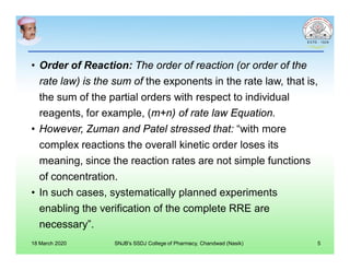 • Order of Reaction: The order of reaction (or order of the
rate law) is the sum of the exponents in the rate law, that is,
the sum of the partial orders with respect to individual
reagents, for example, (m+n) of rate law Equation.
• However, Zuman and Patel stressed that: “with more
complex reactions the overall kinetic order loses its
meaning, since the reaction rates are not simple functions
of concentration.
• In such cases, systematically planned experiments
enabling the verification of the complete RRE are
necessary”.
18 March 2020 SNJB's SSDJ College of Pharmacy, Chandwad (Nasik) 5
 