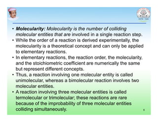 • Molecularity: Molecularity is the number of colliding
molecular entities that are involved in a single reaction step.
• While the order of a reaction is derived experimentally, the
molecularity is a theoretical concept and can only be applied
to elementary reactions.
• In elementary reactions, the reaction order, the molecularity,
and the stoichiometric coefficient are numerically the same
but represent different concepts.
• Thus, a reaction involving one molecular entity is called
unimolecular, whereas a bimolecular reaction involves two
molecular entities.
• A reaction involving three molecular entities is called
termolecular or trimolecular; these reactions are rare
because of the improbability of three molecular entities
colliding simultaneously. 6
 