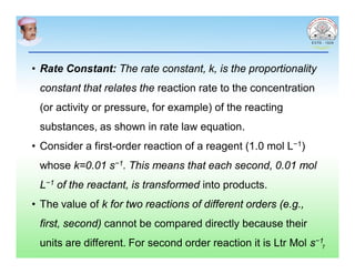 • Rate Constant: The rate constant, k, is the proportionality
constant that relates the reaction rate to the concentration
(or activity or pressure, for example) of the reacting
substances, as shown in rate law equation.
• Consider a first-order reaction of a reagent (1.0 mol L−1)
whose k=0.01 s−1. This means that each second, 0.01 mol
L−1 of the reactant, is transformed into products.
• The value of k for two reactions of different orders (e.g.,
first, second) cannot be compared directly because their
units are different. For second order reaction it is Ltr Mol s−1
7
 