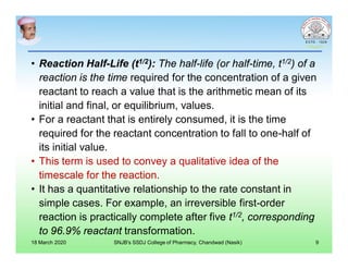 • Reaction Half-Life (t1/2): The half-life (or half-time, t1/2) of a
reaction is the time required for the concentration of a given
reactant to reach a value that is the arithmetic mean of its
initial and final, or equilibrium, values.
• For a reactant that is entirely consumed, it is the time
required for the reactant concentration to fall to one-half of
its initial value.
• This term is used to convey a qualitative idea of the
timescale for the reaction.
• It has a quantitative relationship to the rate constant in
simple cases. For example, an irreversible first-order
reaction is practically complete after five t1/2, corresponding
to 96.9% reactant transformation.
18 March 2020 SNJB's SSDJ College of Pharmacy, Chandwad (Nasik) 9
 