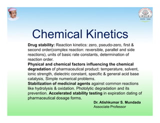 Chemical KineticsChemical Kinetics
Drug stability: Reaction kinetics: zero, pseudo-zero, first &
second order(complex reaction: reversible, parallel and side
reactions), units of basic rate constants, determination of
reaction order.
Physical and chemical factors influencing the chemical
degradation of pharmaceutical product: temperature, solvent,
ionic strength, dielectric constant, specific & general acid base
catalysis, Simple numerical problems.
Stabilization of medicinal agents against common reactions
like hydrolysis & oxidation. Photolytic degradation and its
prevention. Accelerated stability testing in expiration dating of
pharmaceutical dosage forms.
Dr. Atishkumar S. Mundada
Associate Professor
 