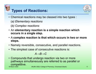 Types of Reactions:Types of Reactions:
• Chemical reactions may be classed into two types :
(a) Elementary reactions
(b) Complex reactions
• An elementary reaction is a simple reaction which
occurs in a single step.
• A complex reaction is that which occurs in two or more
steps.
• Namely reversible, consecutive, and parallel reactions.
• The simplest case of consecutive reactions is:
A→B→C
• Compounds that undergo reaction via two or more
pathways simultaneously are referred to as parallel or
competitive.
18 March 2020 SNJB's SSDJ College of Pharmacy, Chandwad (Nasik) 11
 