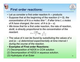 First order reactions:First order reactions:
• Let us consider a first order reaction A→ products
• Suppose that at the beginning of the reaction (t = 0), the
concentration of A is a moles litre–1. If after time t, x moles
of A have changed, the conc. of A is (a – x).
• We know that for a first order reaction, the rate of reaction,
dx/dt, is directly proportional to the concentration of the
reactant.
• The value of k can be found by substituting the values of a
and (a – x) determined experimentally at time interval t
during the course of the reaction.
• Examples of First order Reactions:
(1) Decomposition of N2O5 in CCl4 solution
(2) Decomposition of H2O2 in aqueous solution.
(3) Hydrolysis of an Ester 14
 