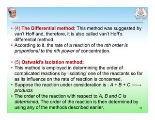 • (4) The Differential method: This method was suggested by
van’t Hoff and, therefore, it is also called van’t Hoff’s
differential method.
• According to it, the rate of a reaction of the nth order is
proportional to the nth power of concentration.
• (5) Ostwald’s Isolation method:
• This method is employed in determining the order of
complicated reactions by ‘isolating’ one of the reactants so far
as its influence on the rate of reaction is concerned.
• Suppose the reaction under consideration is : A + B + C ⎯⎯→
products
• The order of the reaction with respect to A, B and C is
determined. The order of the reaction is then determined by
using any of the methods described earlier. 18
 