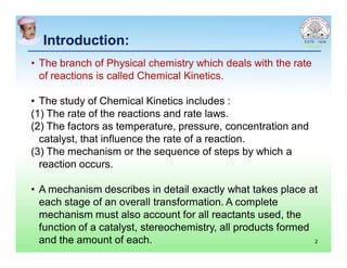 Introduction:Introduction:
• The branch of Physical chemistry which deals with the rate
of reactions is called Chemical Kinetics.
• The study of Chemical Kinetics includes :
(1) The rate of the reactions and rate laws.
(2) The factors as temperature, pressure, concentration and
catalyst, that influence the rate of a reaction.
(3) The mechanism or the sequence of steps by which a
reaction occurs.
• A mechanism describes in detail exactly what takes place at
each stage of an overall transformation. A complete
mechanism must also account for all reactants used, the
function of a catalyst, stereochemistry, all products formed
and the amount of each. 2
 