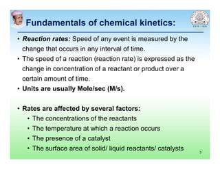 Fundamentals of chemical kinetics:Fundamentals of chemical kinetics:
• Reaction rates: Speed of any event is measured by the
change that occurs in any interval of time.
• The speed of a reaction (reaction rate) is expressed as the
change in concentration of a reactant or product over a
certain amount of time.
• Units are usually Mole/sec (M/s).
• Rates are affected by several factors:
• The concentrations of the reactants
• The temperature at which a reaction occurs
• The presence of a catalyst
• The surface area of solid/ liquid reactants/ catalysts 3
 