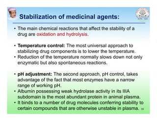 Stabilization of medicinal agents:Stabilization of medicinal agents:
• The main chemical reactions that affect the stability of a
drug are oxidation and hydrolysis.
• Temperature control: The most universal approach to
stabilizing drug components is to lower the temperature.
• Reduction of the temperature normally slows down not only
enzymatic but also spontaneous reactions.
• pH adjustment: The second approach, pH control, takes
advantage of the fact that most enzymes have a narrow
range of working pH.
• Albumin possessing weak hydrolase activity in its IIIA
subdomain is the most abundant protein in animal plasma.
• It binds to a number of drug molecules conferring stability to
certain compounds that are otherwise unstable in plasma. 33
 