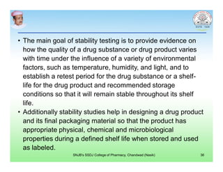 • The main goal of stability testing is to provide evidence on
how the quality of a drug substance or drug product varies
with time under the influence of a variety of environmental
factors, such as temperature, humidity, and light, and to
establish a retest period for the drug substance or a shelf-
life for the drug product and recommended storage
conditions so that it will remain stable throughout its shelf
life.
• Additionally stability studies help in designing a drug product
and its final packaging material so that the product has
appropriate physical, chemical and microbiological
properties during a defined shelf life when stored and used
as labeled.
36SNJB's SSDJ College of Pharmacy, Chandwad (Nasik)
 