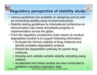 Regulatory perspective of stability study:
• Various guidelines are available on designing and as well
as conducting stability study of pharmaceuticals.
• Stability testing guidelines by international conference on
harmonization has made remarkable progress in
implementation across the globe.
• From the regulatory prospective main reason to conduct
degradation studies is to support following information:
• Evaluate the intrinsic stability of drug molecule and
identify probable degradation product.
• Predict the degradation pathway for parent drug
molecule.
• Develop and validate suitable stability indicating assay
method.
• Accelerated and stress studies are also conducted to
establish a tentative expiration date.
18 March 2020 SNJB's SSDJ College of Pharmacy, Chandwad (Nasik)
37
 