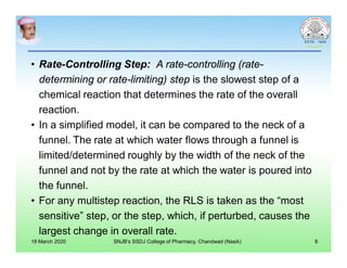 • Rate-Controlling Step: A rate-controlling (rate-
determining or rate-limiting) step is the slowest step of a
chemical reaction that determines the rate of the overall
reaction.
• In a simplified model, it can be compared to the neck of a
funnel. The rate at which water flows through a funnel is
limited/determined roughly by the width of the neck of the
funnel and not by the rate at which the water is poured into
the funnel.
• For any multistep reaction, the RLS is taken as the “most
sensitive” step, or the step, which, if perturbed, causes the
largest change in overall rate.
18 March 2020 SNJB's SSDJ College of Pharmacy, Chandwad (Nasik) 8
 