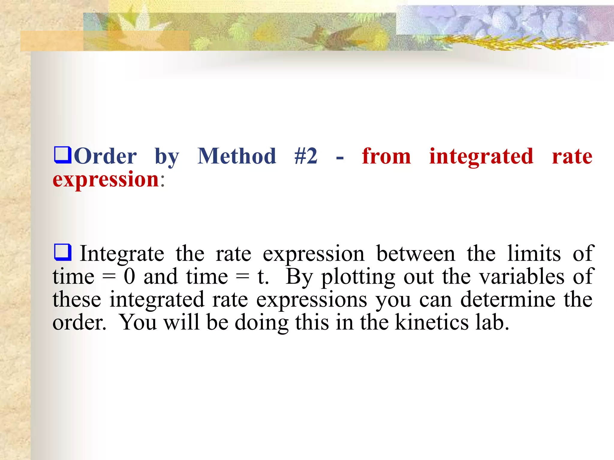 Order by Method #2 - from integrated rate
expression:
 Integrate the rate expression between the limits of
time = 0 and time = t. By plotting out the variables of
these integrated rate expressions you can determine the
order. You will be doing this in the kinetics lab.
 
