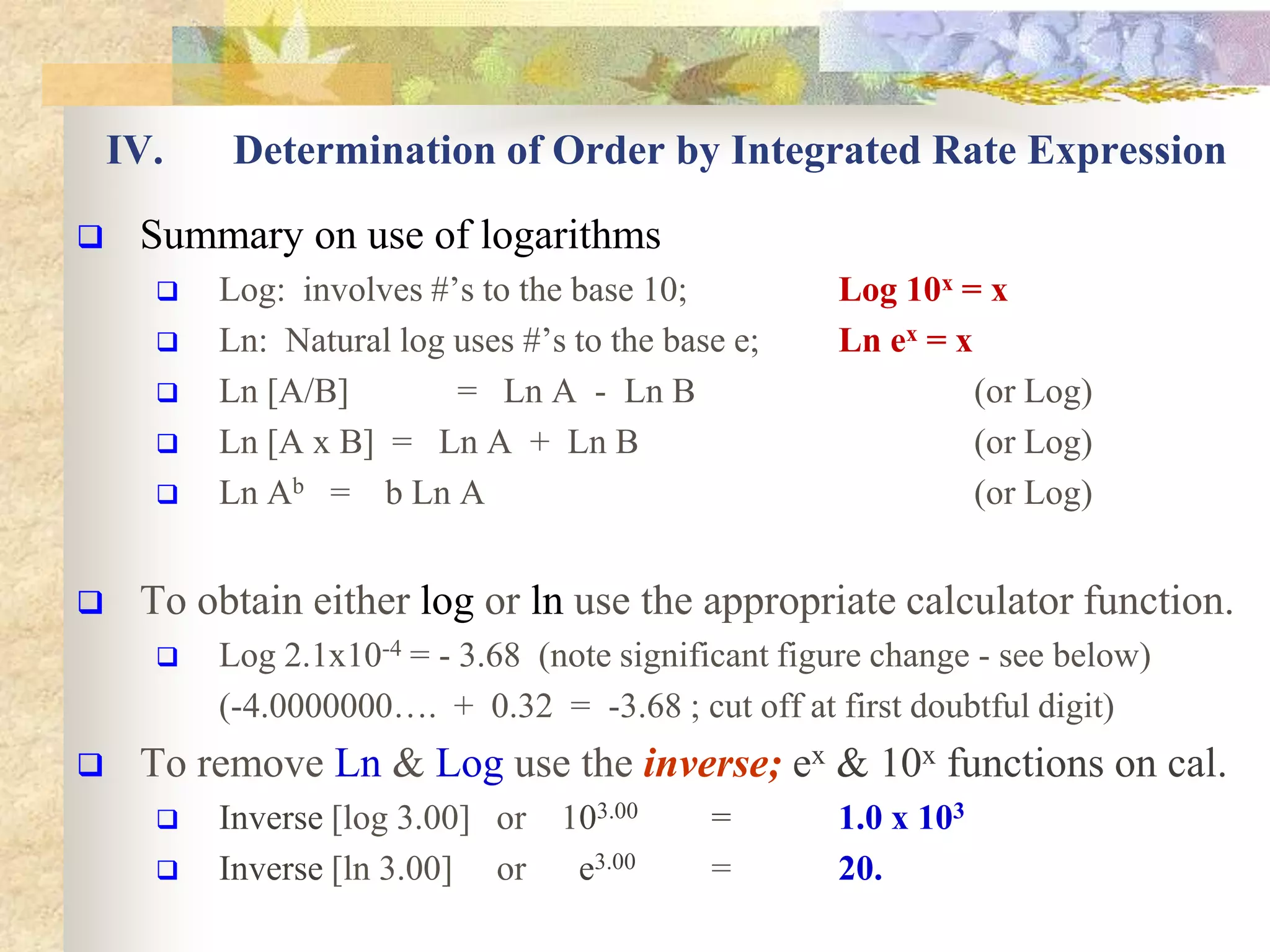 IV. Determination of Order by Integrated Rate Expression
 Summary on use of logarithms
 Log: involves #’s to the base 10; Log 10x = x
 Ln: Natural log uses #’s to the base e; Ln ex = x
 Ln [A/B] = Ln A - Ln B (or Log)
 Ln [A x B] = Ln A + Ln B (or Log)
 Ln Ab = b Ln A (or Log)
 To obtain either log or ln use the appropriate calculator function.
 Log 2.1x10-4 = - 3.68 (note significant figure change - see below)
(-4.0000000…. + 0.32 = -3.68 ; cut off at first doubtful digit)
 To remove Ln & Log use the inverse; ex & 10x functions on cal.
 Inverse [log 3.00] or 103.00 = 1.0 x 103
 Inverse [ln 3.00] or e3.00 = 20.
 