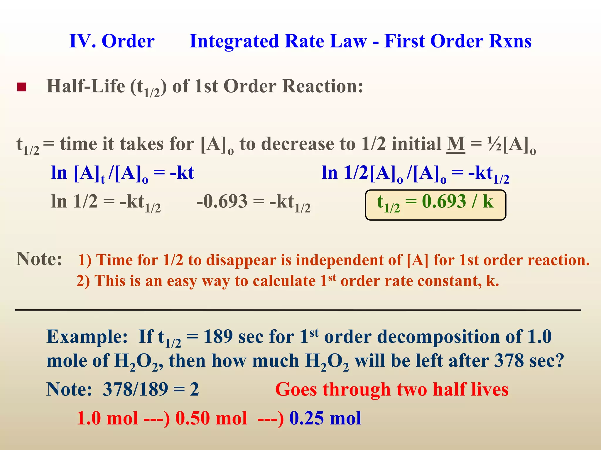 IV. Order Integrated Rate Law - First Order Rxns
 Half-Life (t1/2) of 1st Order Reaction:
t1/2 = time it takes for [A]o to decrease to 1/2 initial M = ½[A]o
ln [A]t /[A]o = -kt ln 1/2[A]o /[A]o = -kt1/2
ln 1/2 = -kt1/2 -0.693 = -kt1/2 t1/2 = 0.693 / k
Note: 1) Time for 1/2 to disappear is independent of [A] for 1st order reaction.
2) This is an easy way to calculate 1st order rate constant, k.
Example: If t1/2 = 189 sec for 1st order decomposition of 1.0
mole of H2O2, then how much H2O2 will be left after 378 sec?
Note: 378/189 = 2 Goes through two half lives
1.0 mol ---) 0.50 mol ---) 0.25 mol
 