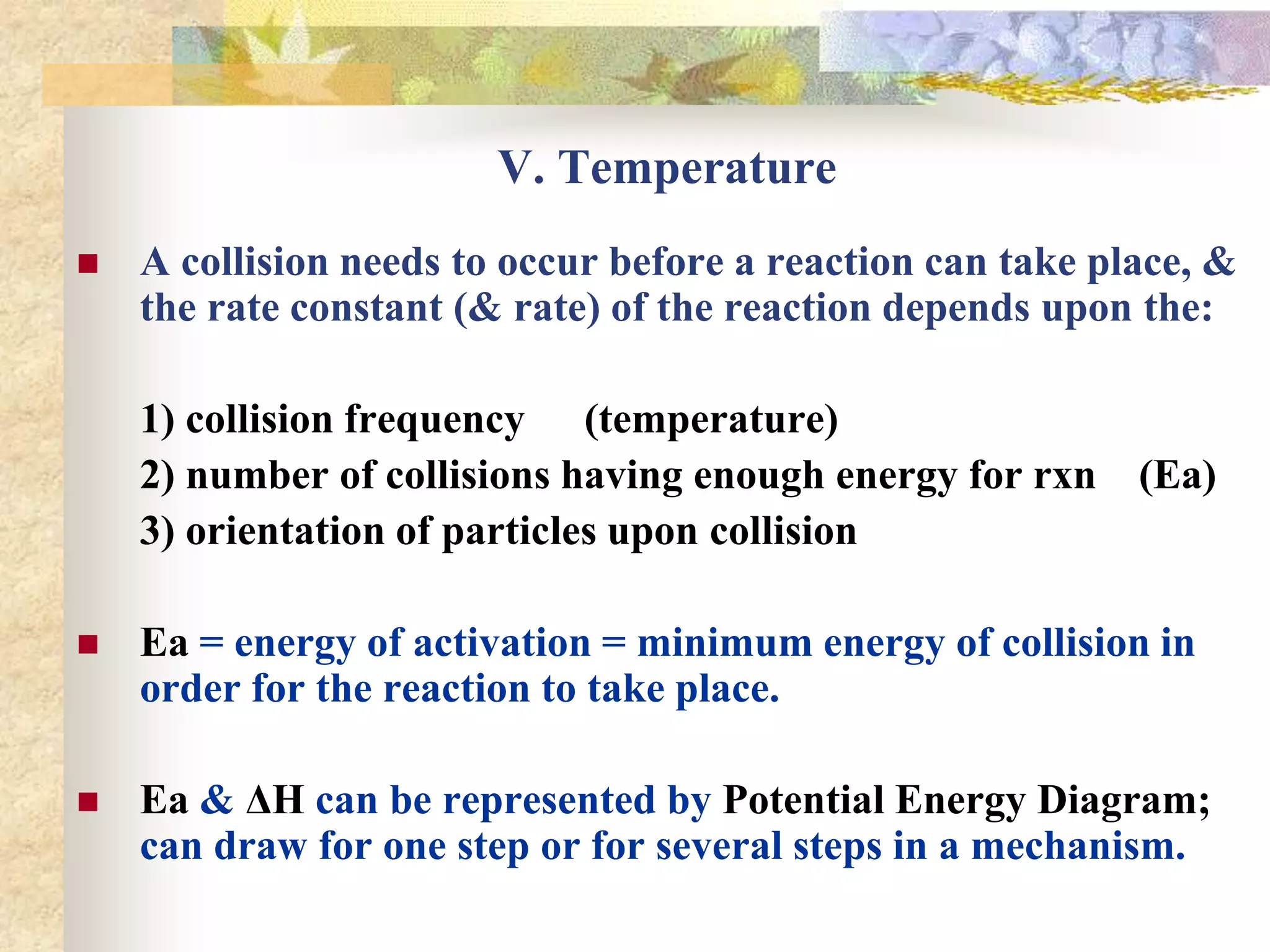 V. Temperature
 A collision needs to occur before a reaction can take place, &
the rate constant (& rate) of the reaction depends upon the:
1) collision frequency (temperature)
2) number of collisions having enough energy for rxn (Ea)
3) orientation of particles upon collision
 Ea = energy of activation = minimum energy of collision in
order for the reaction to take place.
 Ea & ΔH can be represented by Potential Energy Diagram;
can draw for one step or for several steps in a mechanism.
 