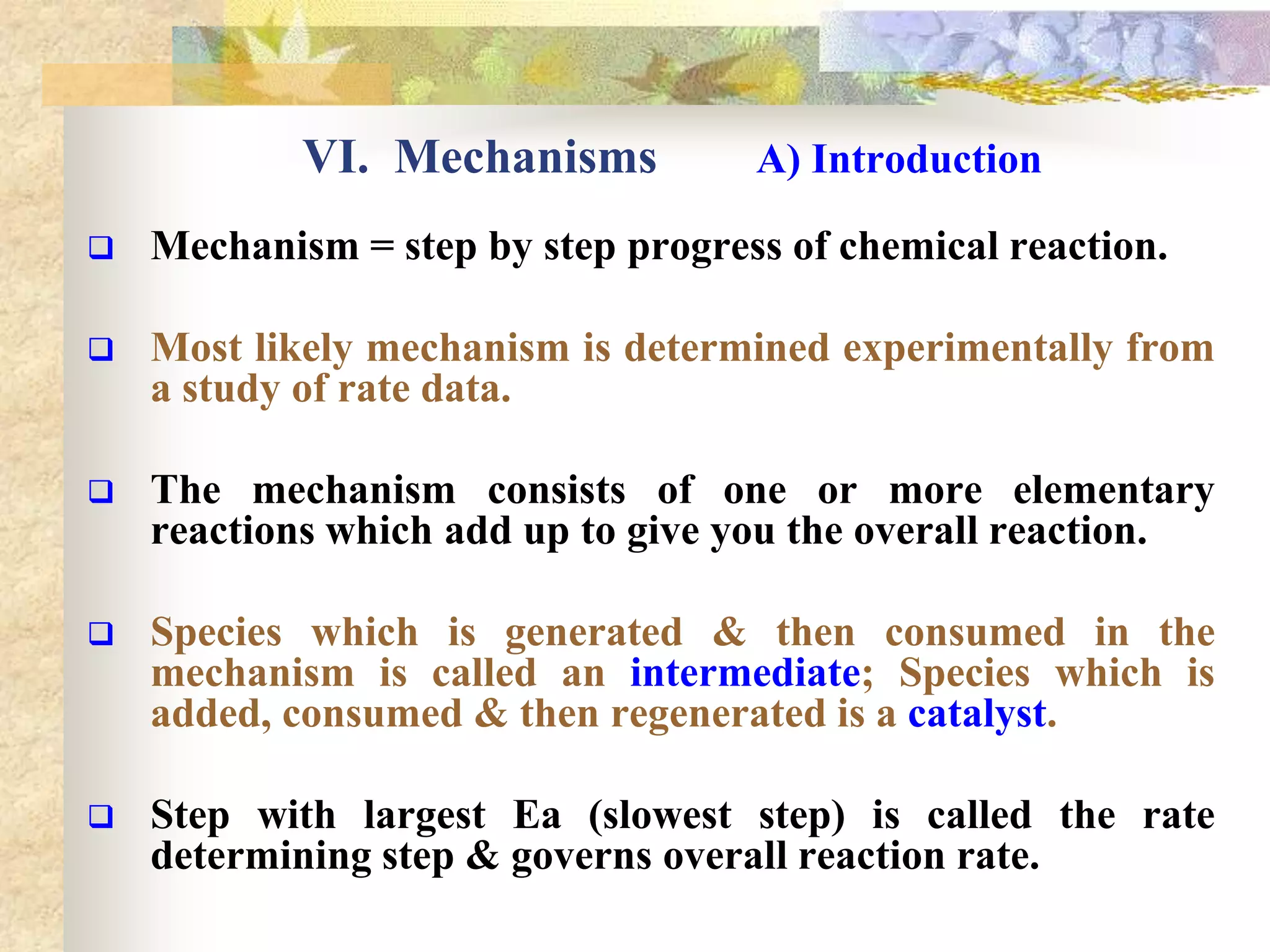 VI. Mechanisms A) Introduction
 Mechanism = step by step progress of chemical reaction.
 Most likely mechanism is determined experimentally from
a study of rate data.
 The mechanism consists of one or more elementary
reactions which add up to give you the overall reaction.
 Species which is generated & then consumed in the
mechanism is called an intermediate; Species which is
added, consumed & then regenerated is a catalyst.
 Step with largest Ea (slowest step) is called the rate
determining step & governs overall reaction rate.
 