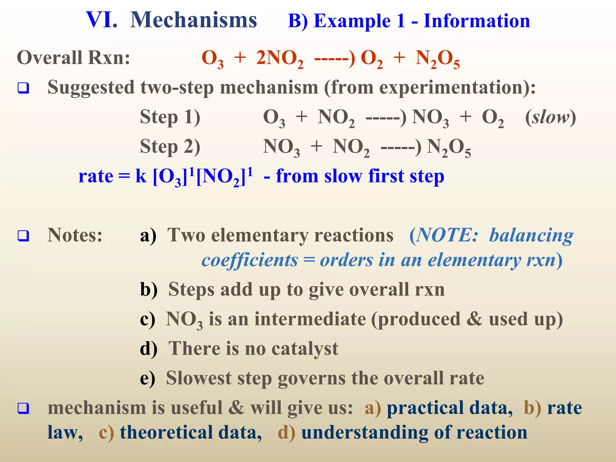 VI. Mechanisms B) Example 1 - Information
Overall Rxn: O3 + 2NO2 -----) O2 + N2O5
 Suggested two-step mechanism (from experimentation):
Step 1) O3 + NO2 -----) NO3 + O2 (slow)
Step 2) NO3 + NO2 -----) N2O5
rate = k [O3]1[NO2]1 - from slow first step
 Notes: a) Two elementary reactions (NOTE: balancing
coefficients = orders in an elementary rxn)
b) Steps add up to give overall rxn
c) NO3 is an intermediate (produced & used up)
d) There is no catalyst
e) Slowest step governs the overall rate
 mechanism is useful & will give us: a) practical data, b) rate
law, c) theoretical data, d) understanding of reaction
 